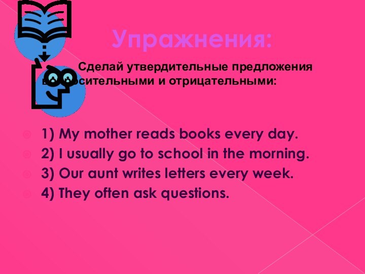 Упражнения:			Сделай утвердительные предложения 		вопросительными и отрицательными:1) My mother reads books every day.2)