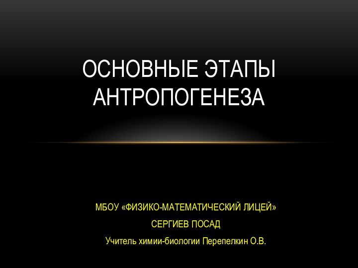 МБОУ «ФИЗИКО-МАТЕМАТИЧЕСКИЙ ЛИЦЕЙ»СЕРГИЕВ ПОСАДУчитель химии-биологии Перепелкин О.В.ОСНОВНЫЕ ЭТАПЫ АНТРОПОГЕНЕЗА