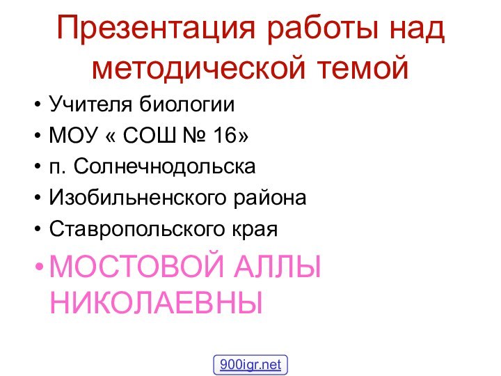 Презентация работы над методической темойУчителя биологииМОУ « СОШ № 16»п. СолнечнодольскаИзобильненского районаСтавропольского края МОСТОВОЙ АЛЛЫ НИКОЛАЕВНЫ