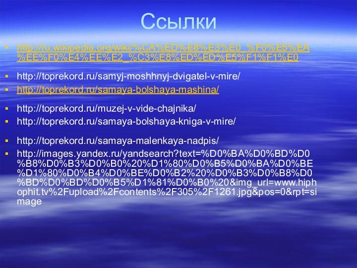 Ссылкиhttp://ru.wikipedia.org/wiki/%CA%ED%E8%E3%E0_%F0%E5%EA%EE%F0%E4%EE%E2_%C3%E8%ED%ED%E5%F1%F1%E0http://toprekord.ru/samyj-moshhnyj-dvigatel-v-mire/ http://toprekord.ru/samaya-bolshaya-mashina/http://toprekord.ru/muzej-v-vide-chajnika/ http://toprekord.ru/samaya-bolshaya-kniga-v-mire/ http://toprekord.ru/samaya-malenkaya-nadpis/ http://images.yandex.ru/yandsearch?text=%D0%BA%D0%BD%D0%B8%D0%B3%D0%B0%20%D1%80%D0%B5%D0%BA%D0%BE%D1%80%D0%B4%D0%BE%D0%B2%20%D0%B3%D0%B8%D0%BD%D0%BD%D0%B5%D1%81%D0%B0%20&img_url=www.hiphophit.tv%2Fupload%2Fcontents%2F305%2F1261.jpg&pos=0&rpt=simage