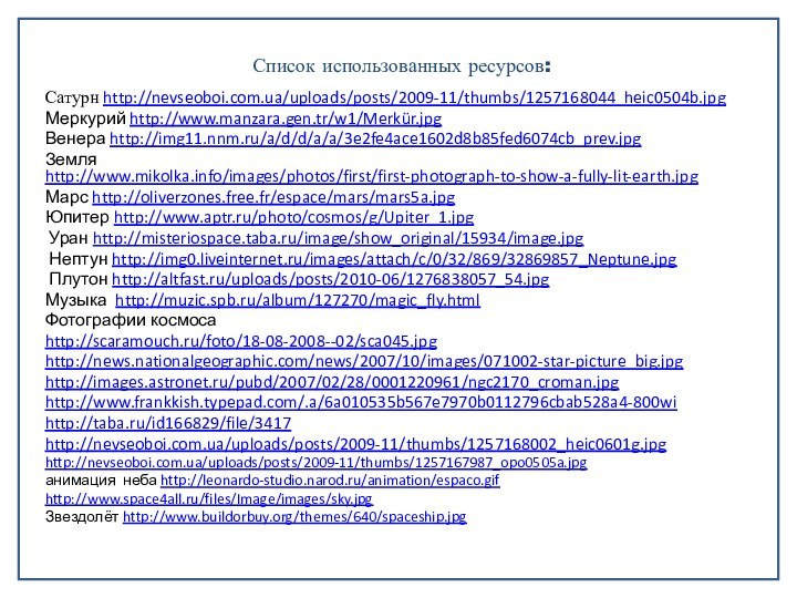 Список использованных ресурсов:Сатурн http://nevseoboi.com.ua/uploads/posts/2009-11/thumbs/1257168044_heic0504b.jpgМеркурий http://www.manzara.gen.tr/w1/Merkür.jpgВенера http://img11.nnm.ru/a/d/d/a/a/3e2fe4ace1602d8b85fed6074cb_prev.jpgЗемля http://www.mikolka.info/images/photos/first/first-photograph-to-show-a-fully-lit-earth.jpgМарс http://oliverzones.free.fr/espace/mars/mars5a.jpgЮпитер http://www.aptr.ru/photo/cosmos/g/Upiter_1.jpg Уран http://misteriospace.taba.ru/image/show_original/15934/image.jpg Нептун http://img0.liveinternet.ru/images/attach/c/0/32/869/32869857_Neptune.jpg Плутон http://altfast.ru/uploads/posts/2010-06/1276838057_54.jpgМузыка