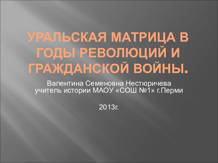 УРАЛЬСКАЯ МАТРИЦА В ГОДЫ РЕВОЛЮЦИЙ И ГРАЖДАНСКОЙ ВОЙНЫ.Валентина Семеновна Нестюричева учитель истории МАОУ «СОШ №1» г.Перми2013г.