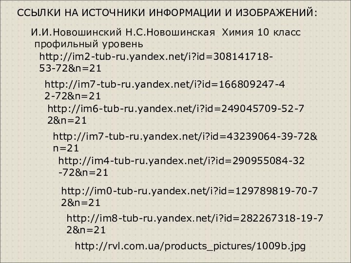 http://im7-tub-ru.yandex.net/i?id=43239064-39-72&n=21http://im6-tub-ru.yandex.net/i?id=249045709-52-72&n=21http://im4-tub-ru.yandex.net/i?id=290955084-32-72&n=21http://im7-tub-ru.yandex.net/i?id=166809247-42-72&n=21http://im2-tub-ru.yandex.net/i?id=308141718-53-72&n=21http://im0-tub-ru.yandex.net/i?id=129789819-70-72&n=21http://im8-tub-ru.yandex.net/i?id=282267318-19-72&n=21http://rvl.com.ua/products_pictures/1009b.jpgССЫЛКИ НА ИСТОЧНИКИ ИНФОРМАЦИИ И ИЗОБРАЖЕНИЙ:И.И.Новошинский Н.С.Новошинская Химия 10 класс профильный уровень