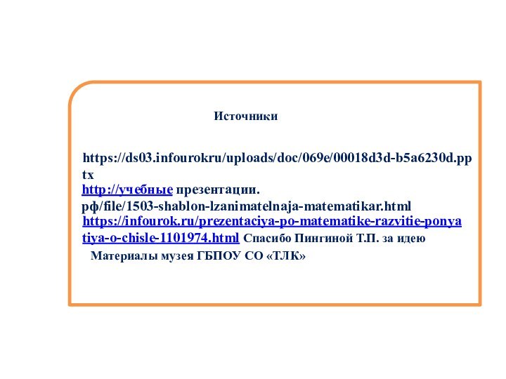 http://учебные презентации.рф/file/1503-shablon-lzanimatelnaja-matematikar.htmlhttps://ds03.infourokru/uploads/doc/069e/00018d3d-b5a6230d.pptxhttps://infourok.ru/prezentaciya-po-matematike-razvitie-ponyatiya-o-chisle-1101974.html Спасибо Пингиной Т.П. за идеюИсточникиМатериалы музея ГБПОУ СО «ТЛК»