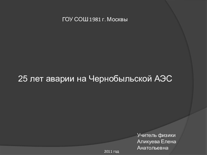 ГОУ СОШ 1981 г. Москвы25 лет аварии на Чернобыльской АЭСУчитель физикиАликуева Елена Анатольевна2011 год