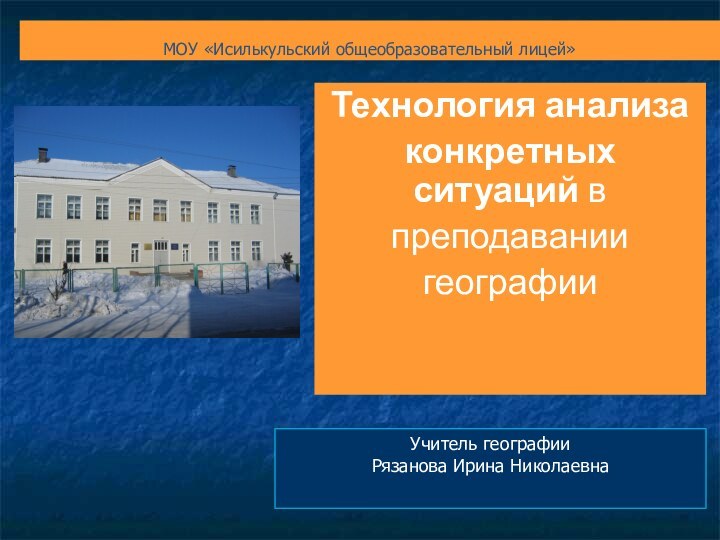 МОУ «Исилькульский общеобразовательный лицей» Технология анализа конкретных ситуаций в преподавании географииУчитель географииРязанова Ирина Николаевна