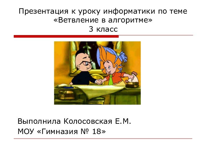 Презентация к уроку информатики по теме «Ветвление в алгоритме» 3 классВыполнила Колосовская Е.М.МОУ «Гимназия № 18»