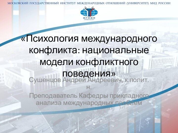 «Психология международного конфликта: национальные модели конфликтного поведения»Сушенцов Андрей Андреевич, к.полит.н.Преподаватель Кафедры прикладного анализа международных проблем