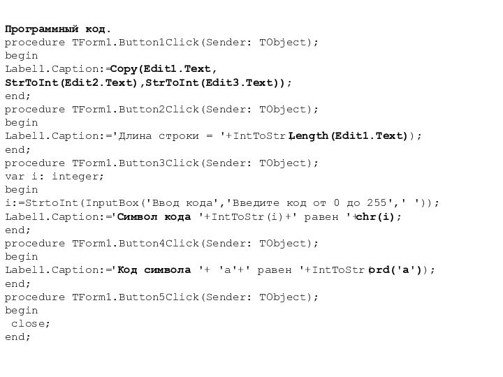 Программный код.procedure TForm1.Button1Click(Sender: TObject);beginLabel1.Caption:=Copy(Edit1.Text, StrToInt(Edit2.Text),StrToInt(Edit3.Text));end;procedure TForm1.Button2Click(Sender: TObject);beginLabel1.Caption:='Длина строки = '+IntToStr(Length(Edit1.Text));end;procedure TForm1.Button3Click(Sender: TObject);var