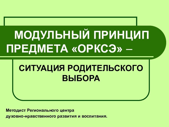 МОДУЛЬНЫЙ ПРИНЦИП ПРЕДМЕТА «ОРКСЭ» – СИТУАЦИЯ РОДИТЕЛЬСКОГО ВЫБОРАМетодист Регионального центра духовно-нравственного развития и воспитания.