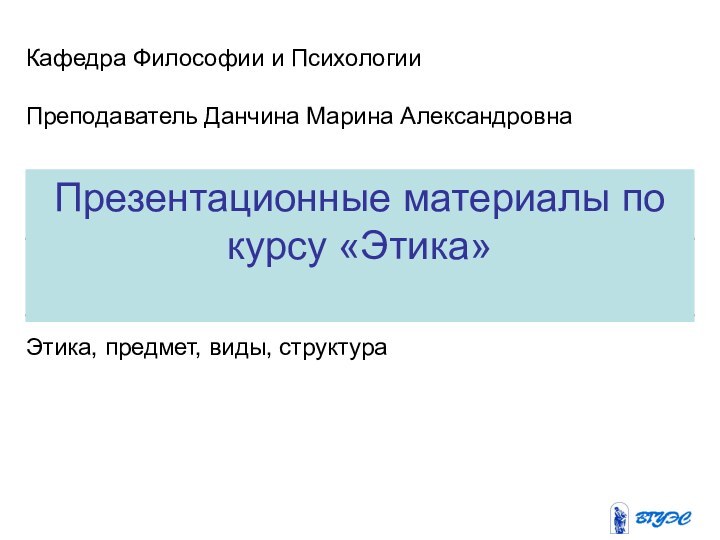 Презентационные материалы по курсу «Этика»Кафедра Философии и ПсихологииПреподаватель Данчина Марина АлександровнаЭтика, предмет, виды, структура