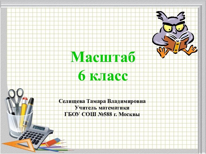 Селищева Тамара ВладимировнаУчитель математики ГБОУ СОШ №588 г. МосквыМасштаб6 класс