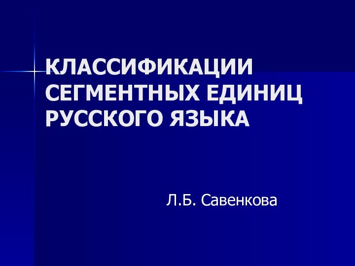 КЛАССИФИКАЦИИ СЕГМЕНТНЫХ ЕДИНИЦ  РУССКОГО ЯЗЫКА Л.Б. Савенкова