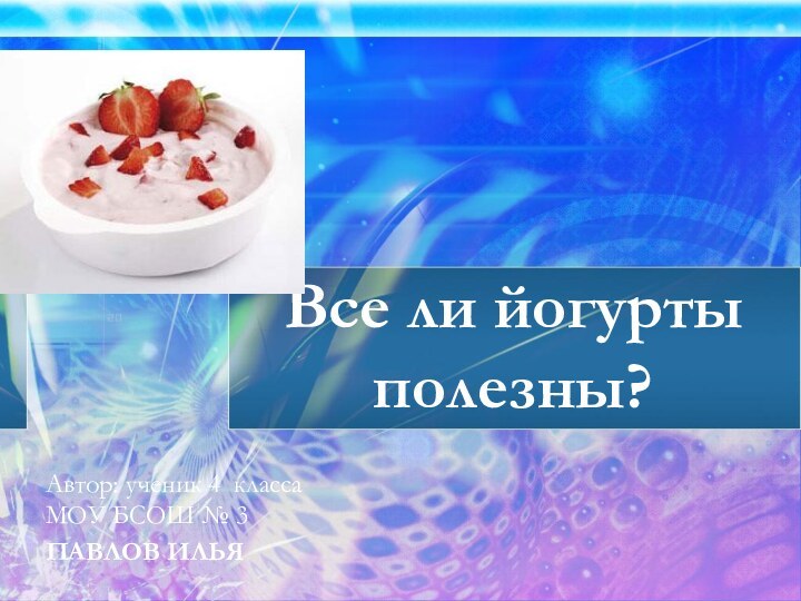 Все ли йогурты полезны?Автор: ученик 4 классаМОУ БСОШ № 3ПАВЛОВ ИЛЬЯ