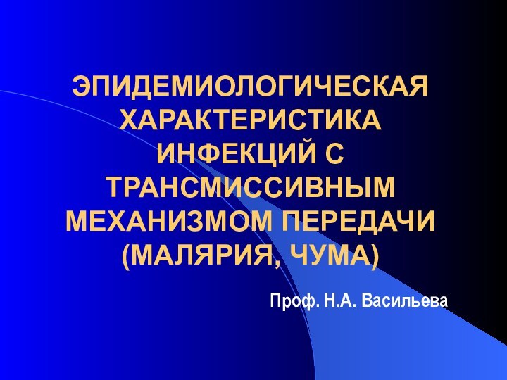 ЭПИДЕМИОЛОГИЧЕСКАЯ ХАРАКТЕРИСТИКА ИНФЕКЦИЙ С ТРАНСМИССИВНЫМ МЕХАНИЗМОМ ПЕРЕДАЧИ (МАЛЯРИЯ, ЧУМА)Проф. Н.А. Васильева