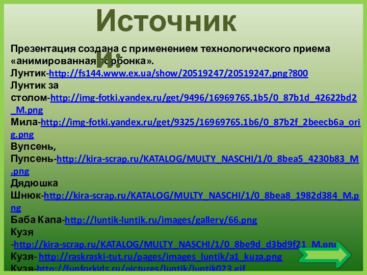 Презентация создана с применением технологического приема «анимированная сорбонка».Лунтик-http://fs144.www.ex.ua/show/20519247/20519247.png?800Лунтик за столом-http://img-fotki.yandex.ru/get/9496/16969765.1b5/0_87b1d_42622bd2_M.pngМила-http://img-fotki.yandex.ru/get/9325/16969765.1b6/0_87b2f_2beecb6a_orig.pngВупсень, Пупсень-http://kira-scrap.ru/KATALOG/MULTY_NASCHI/1/0_8bea5_4230b83_M.pngДядюшка Шнюк-http://kira-scrap.ru/KATALOG/MULTY_NASCHI/1/0_8bea8_1982d384_M.pngБаба