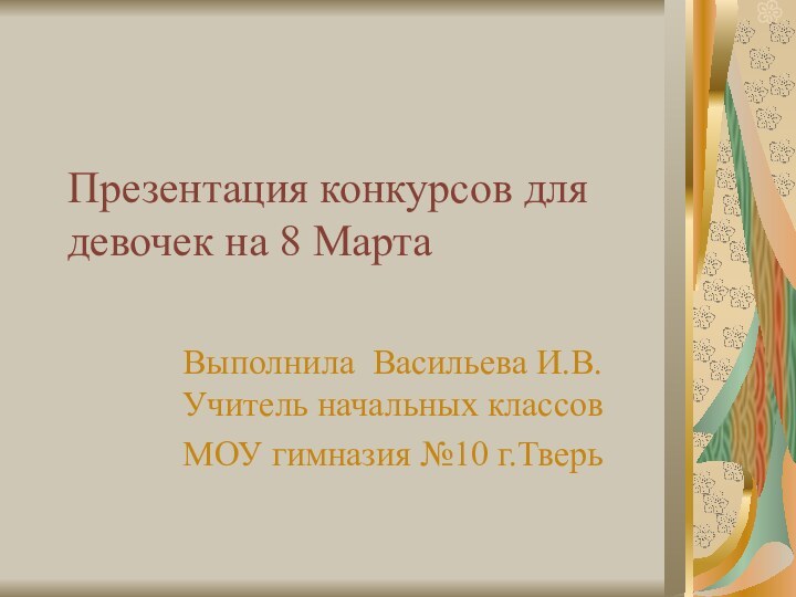 Презентация конкурсов для девочек на 8 МартаВыполнила Васильева И.В. Учитель начальных классовМОУ гимназия №10 г.Тверь