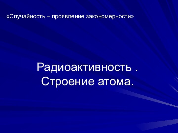 Радиоактивность . Строение атома.«Случайность – проявление закономерности»