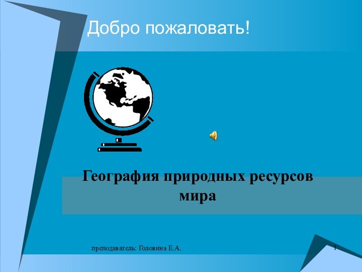 преподаватель: Головина Е.А.Добро пожаловать!География природных ресурсов мира