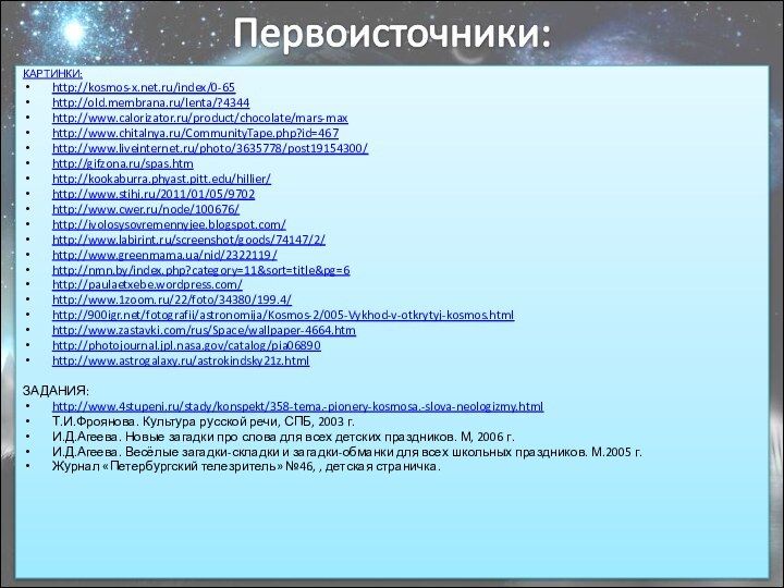 КАРТИНКИ:http://kosmos-x.net.ru/index/0-65http://old.membrana.ru/lenta/?4344http://www.calorizator.ru/product/chocolate/mars-maxhttp://www.chitalnya.ru/CommunityTape.php?id=467http://www.liveinternet.ru/photo/3635778/post19154300/http://gifzona.ru/spas.htmhttp://kookaburra.phyast.pitt.edu/hillier/http://www.stihi.ru/2011/01/05/9702http://www.cwer.ru/node/100676/http://ivolosysovremennyjee.blogspot.com/http://www.labirint.ru/screenshot/goods/74147/2/http://www.greenmama.ua/nid/2322119/http://nmn.by/index.php?category=11&sort=title&pg=6http://paulaetxebe.wordpress.com/http://www.1zoom.ru/22/foto/34380/199.4/http:///fotografii/astronomija/Kosmos-2/005-Vykhod-v-otkrytyj-kosmos.htmlhttp://www.zastavki.com/rus/Space/wallpaper-4664.htmhttp://photojournal.jpl.nasa.gov/catalog/pia06890http://www.astrogalaxy.ru/astrokindsky21z.htmlЗАДАНИЯ:http://www.4stupeni.ru/stady/konspekt/358-tema.-pionery-kosmosa.-slova-neologizmy.htmlТ.И.Фроянова. Культура русской речи, СПБ, 2003 г.И.Д.Агеева. Новые загадки про слова для
