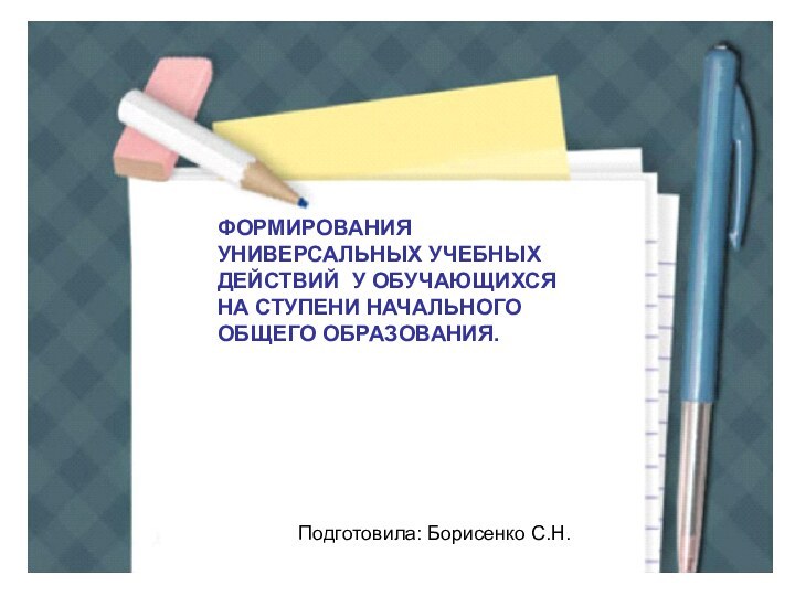 ФОРМИРОВАНИЯ УНИВЕРСАЛЬНЫХ УЧЕБНЫХ ДЕЙСТВИЙ У ОБУЧАЮЩИХСЯ НА СТУПЕНИ НАЧАЛЬНОГО ОБЩЕГО ОБРАЗОВАНИЯ.Подготовила: Борисенко С.Н.