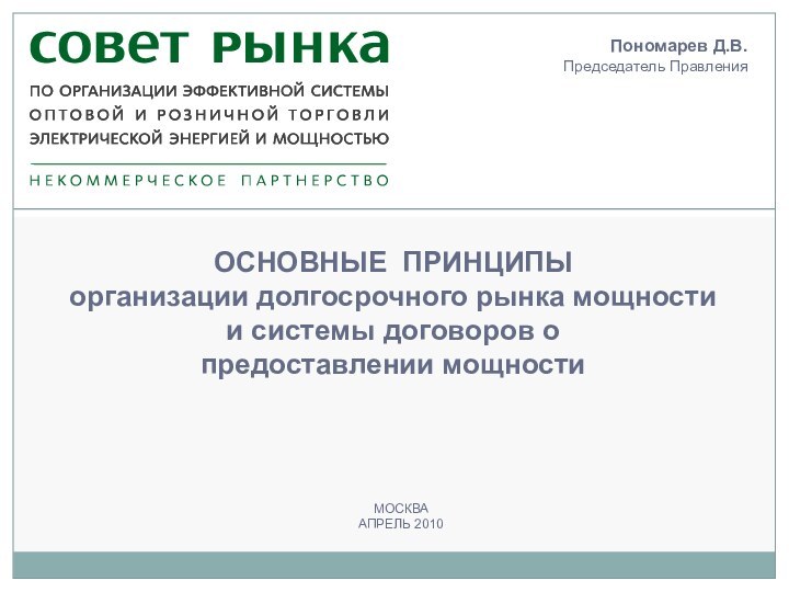 МОСКВААПРЕЛЬ 2010ОСНОВНЫЕ ПРИНЦИПЫ организации долгосрочного рынка мощности и системы договоров о предоставлении мощностиПономарев Д.В.Председатель Правления