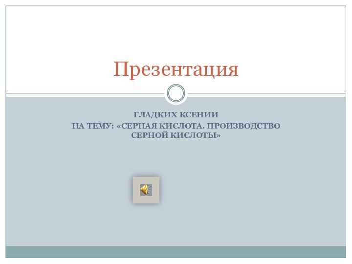 ГЛАДКИХ КСЕНИИНА ТЕМУ: «СЕРНАЯ КИСЛОТА. ПРОИЗВОДСТВО СЕРНОЙ КИСЛОТЫ»Презентация