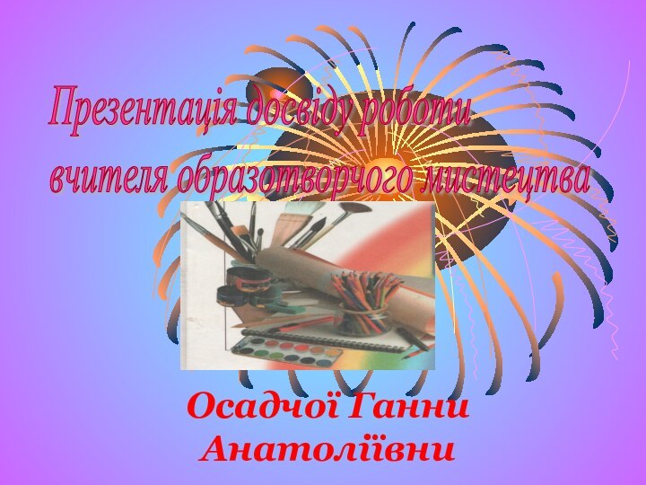 Осадчої Ганни АнатоліївниПрезентація досвіду роботи  вчителя образотворчого мистецтва