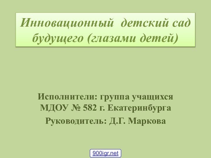 Инновационный детский сад будущего (глазами детей)Исполнители: группа учащихся МДОУ № 582 г. ЕкатеринбургаРуководитель: Д.Г. Маркова