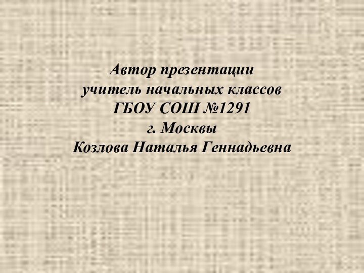 Автор презентации учитель начальных классов  ГБОУ СОШ №1291 г. Москвы Козлова Наталья Геннадьевна