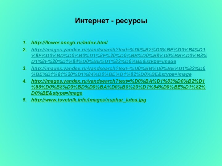 Интернет - ресурсыhttp://flower.onego.ru/index.htmlhttp://images.yandex.ru/yandsearch?text=%D0%B2%D0%BE%D0%B4%D1%8F%D0%BD%D0%B0%D1%8F%20%D0%BB%D0%B8%D0%BB%D0%B8%D1%8F%20%D1%84%D0%BE%D1%82%D0%BE&stype=imagehttp://images.yandex.ru/yandsearch?text=%D0%BB%D0%BE%D1%82%D0%BE%D1%81%20%D1%84%D0%BE%D1%82%D0%BE&stype=imagehttp://images.yandex.ru/yandsearch?text=%D0%BA%D1%83%D0%B2%D1%88%D0%B8%D0%BD%D0%BA%D0%B0%20%D1%84%D0%BE%D1%82%D0%BE&stype=imagehttp://www.tsvetnik.info/images/nuphar_lutea.jpg