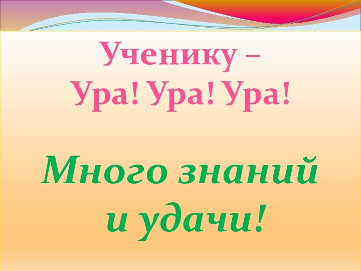 Ученику – Ура! Ура! Ура!Много знаний и удачи!