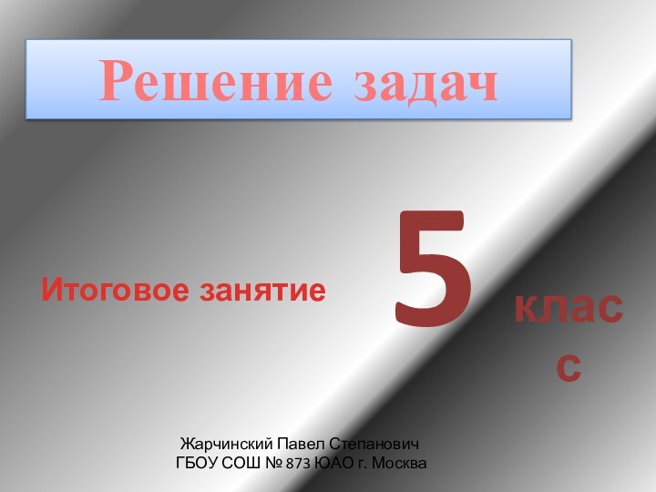 Итоговое занятиеРешение задач5классЖарчинский Павел Степанович ГБОУ СОШ № 873 ЮАО г. Москва