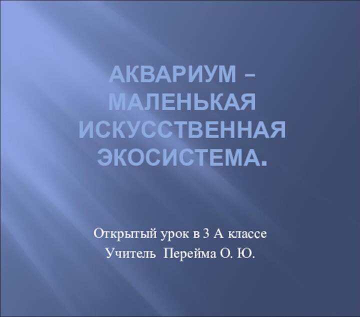 АКВАРИУМ – МАЛЕНЬКАЯ ИСКУССТВЕННАЯ ЭКОСИСТЕМА. Открытый урок в 3 А классеУчитель Перейма О. Ю.