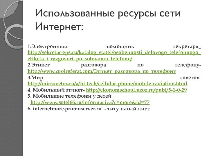 Использованные ресурсы сети Интернет:1.Электронный помощник секретаря_ http://sekretar-eps.ru/katalog_statei/osobennosti_delovogo_telefonnogo_etiketa_i_razgovori_po_sotovomu_telefonu/2.Этикет разговора по телефону- http://www.coolreferat.com/Этикет_разговора_по_телефону 3.Мир