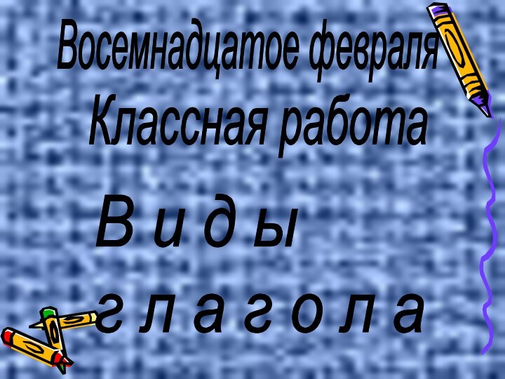 Восемнадцатое февраляКлассная работаВ и д ы  г л а г о л а