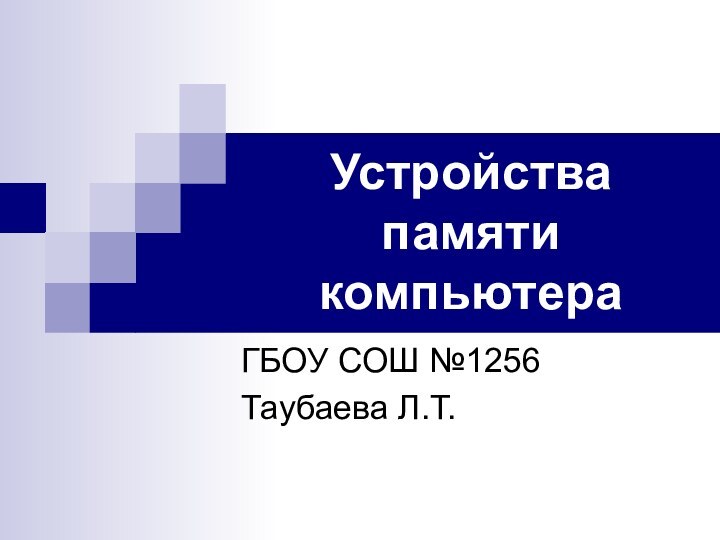 Устройства памяти компьютера ГБОУ СОШ №1256Таубаева Л.Т.