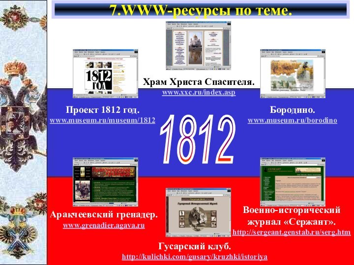 7.WWW-ресурсы по теме.1812Проект 1812 год.www.museum.ru/museum/1812Храм Христа Спасителя.www.xxc.ru/index.aspБородино.www.museum.ru/borodinoАракчеевский гренадер.www.grenadier.agava.ruГусарский клуб.http://kulichki.com/gusary/kruzhki/istoriyaВоенно-исторический журнал «Сержант».http://sergeant.genstab.ru/serg.htm