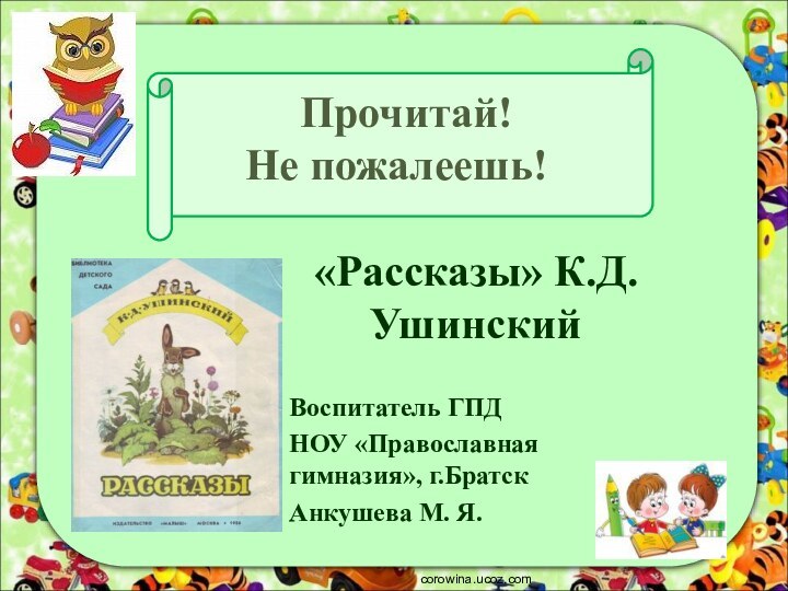 Прочитай!  Не пожалеешь!«Рассказы» К.Д.УшинскийВоспитатель ГПДНОУ «Православная гимназия», г.БратскАнкушева М. Я. corowina.ucoz.com