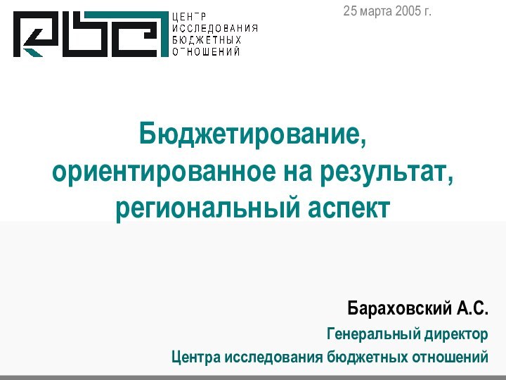 Бюджетирование, ориентированное на результат, региональный аспектБараховский А.С.Генеральный директор Центра исследования бюджетных отношений25 марта 2005 г.