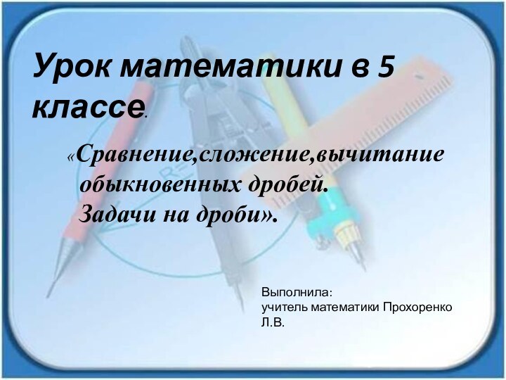 Урок математики в 5 классе.«Сравнение,сложение,вычитание  обыкновенных дробей. Задачи на дроби». Выполнила:учитель математики Прохоренко Л.В.