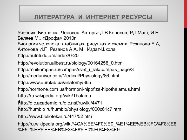 ЛИТЕРАТУРА И ИНТЕРНЕТ РЕСУРСЫhttp://humbio.ru/humbio/physiology/000c61c7.htmhttp://dic.academic.ru/dic.nsf/ruwiki/44717http://ru.wikipedia.org/wiki/Thalamushttp://www.bibliotekar.ru/447/52.htmhttp://hormone.com.ua/hormoni-hipofiza-hipothalamus.htmlhttp://www.eurolab.ua/anatomy/365/http://meduniver.com/Medical/Physiology/86.htmlhttp://nutriti.do.am/index/0-20http://moikompas.ru/compas/svet_i_rak/compas_page/3http://ru.wikipedia.org/wiki/%CA%EE%F0%E0_%E1%EE%EB%FC%F8%E8%F5_%EF%EE%EB%F3%F8%E0%F0%E8%E9Учебник. Биология. Человек. Авторы: Д.В.Колесов, Р.Д.Маш, И.Н.Беляев М., «Дрофа»