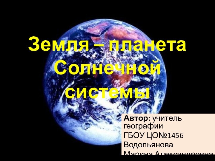 Земля – планета Солнечной системыАвтор: учитель географииГБОУ ЦО№1456Водопьянова Марина Александровна