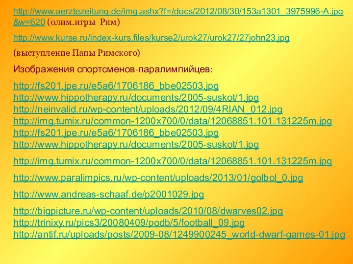 http://www.aerztezeitung.de/img.ashx?f=/docs/2012/08/30/153a1301_3975996-A.jpg&w=620 (олим.игры Рим)http://www.kurse.ru/index-kurs.files/kurse2/urok27/urok27/27john23.jpg (выступление Папы Римского)Изображения спортсменов-паралимпийцев:http://fs201.jpe.ru/e5a6/1706186_bbe02503.jpg http://www.hippotherapy.ru/documents/2005-suskot/1.jpg http://neinvalid.ru/wp-content/uploads/2012/09/4RIAN_012.jpg http://img.tumix.ru/common-1200x700/0/data/12068851.101.131225m.jpg http://fs201.jpe.ru/e5a6/1706186_bbe02503.jpg http://www.hippotherapy.ru/documents/2005-suskot/1.jpghttp://img.tumix.ru/common-1200x700/0/data/12068851.101.131225m.jpghttp://www.paralimpics.ru/wp-content/uploads/2013/01/golbol_0.jpghttp://www.andreas-schaaf.de/p2001029.jpg http://bigpicture.ru/wp-content/uploads/2010/08/dwarves02.jpg http://trinixy.ru/pics3/20080409/podb/5/football_09.jpg http://antif.ru/uploads/posts/2009-08/1249900245_world-dwarf-games-01.jpg