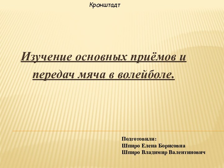 Подготовили:  Шпиро Елена Борисовна Шпиро Владимир ВалентиновичИзучение основных приёмов и передач мяча в волейболе.Кронштадт