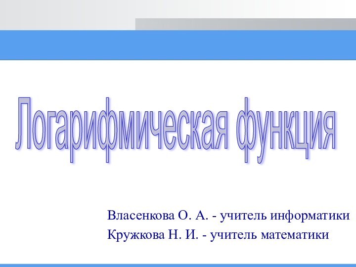 Власенкова О. А. - учитель информатикиКружкова Н. И. - учитель математикиЛогарифмическая функция