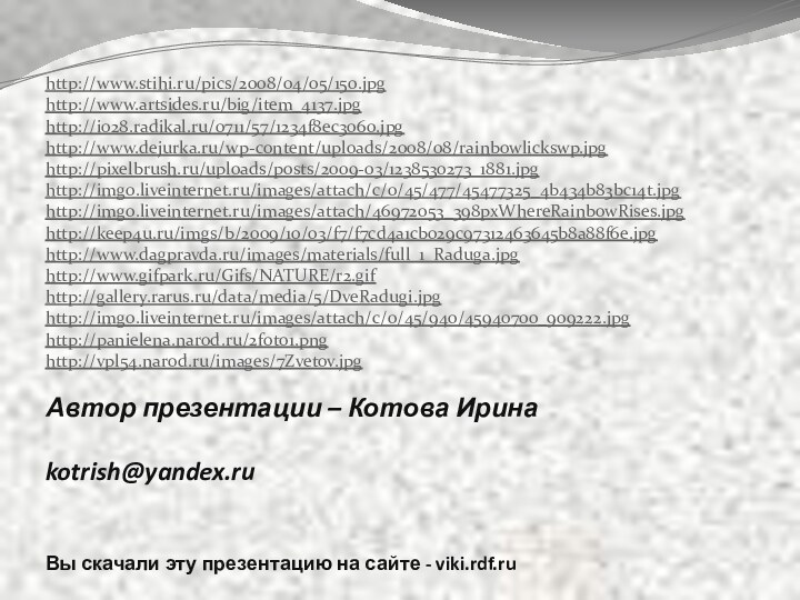 Автор презентации – Котова Ирина  kotrish@yandex.ru Вы скачали эту презентацию на сайте - viki.rdf.ruhttp://www.stihi.ru/pics/2008/04/05/150.jpghttp://www.artsides.ru/big/item_4137.jpghttp://i028.radikal.ru/0711/57/1234f8ec3060.jpghttp://www.dejurka.ru/wp-content/uploads/2008/08/rainbowlickswp.jpghttp://pixelbrush.ru/uploads/posts/2009-03/1238530273_1881.jpghttp://img0.liveinternet.ru/images/attach/c/0/45/477/45477325_4b434b83bc14t.jpghttp://img0.liveinternet.ru/images/attach/46972053_398pxWhereRainbowRises.jpghttp://keep4u.ru/imgs/b/2009/10/03/f7/f7cd4a1cb029c97312463645b8a88f6e.jpghttp://www.dagpravda.ru/images/materials/full_1_Raduga.jpghttp://www.gifpark.ru/Gifs/NATURE/r2.gifhttp://gallery.rarus.ru/data/media/5/DveRadugi.jpghttp://img0.liveinternet.ru/images/attach/c/0/45/940/45940700_909222.jpghttp://panielena.narod.ru/2foto1.pnghttp://vpl54.narod.ru/images/7Zvetov.jpg