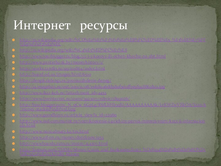 Интернет  ресурсыhttp://ru.wikipedia.org/wiki/%CD%E0%F2%F3%F0%E0%EB%FC%ED%EE%E5_%F5%EE%E7%FF%E9%F1%F2%E2%EEhttp://ru.wikipedia.org/wiki/%C4%E5%ED%FC%E3%E8http://www.tourblogger.ru/blog/33-i-3-korovy-ili-ochen-khochu-na-slet.htmlhttp://www.paritetbank.by/moneyhistory/1/http://works.tarefer.ru/99/101864/index.htmlhttp://board.od.ua/images/html/6510http://dengikakdengi.ru/proisxozhdenie-deneg/http://i4.imageban.ru/out/2011/11/08/e0b8046dd980f5011ff7e9f9c8862ba1.jpghttp://www.ikar-kch.ru/?attachment_id=4453http://www.liveinternet.ru/users/3923017/rubric/1899026/http://bp0.blogger.com/_N_qCw_6GpLg/R6fLbHb3qhI/AAAAAAAAAAk/LvKWZwVXkOA/S220-h/money-stacked%5B1%5D.jpghttp://www.gorodkirov.ru/article_view?a_id=22960http://www.red-communist.ru/vozniknovenie-i-prichiny-pervoj-mirovoj-vojny-krax-ii-internacionala.htmlhttp://www.noni-almaty.kz/tni.htmlhttp://www.aif-nn.ru/money/dontknow/953http://wwwboards.auto.ru/insure/414207.htmlhttp://forexaw.com/TERMs/Money/Coins_and_banknotes/l1027_%D0%94%D0%B5%D0%BD%D1%8C%D0%B3%D0%B8_Money