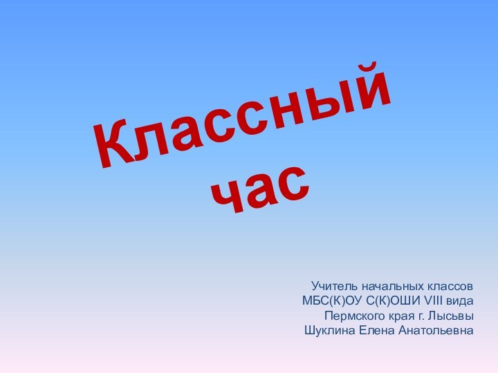 Классный час Учитель начальных классовМБС(К)ОУ С(К)ОШИ VIII видаПермского края г. ЛысьвыШуклина Елена Анатольевна