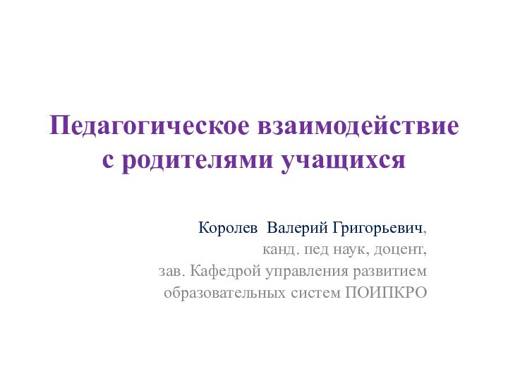 Педагогическое взаимодействие с родителями учащихся Королев Валерий Григорьевич,канд. пед наук, доцент,зав. Кафедрой управления развитиемобразовательных систем ПОИПКРО